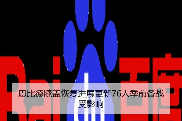 恩比德膝盖恢复进展更新76人季前备战受影响